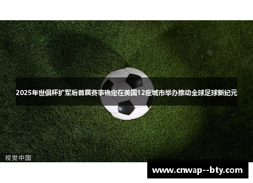 2025年世俱杯扩军后首届赛事确定在美国12座城市举办推动全球足球新纪元