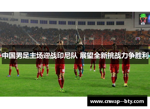 中国男足主场迎战印尼队 展望全新挑战力争胜利