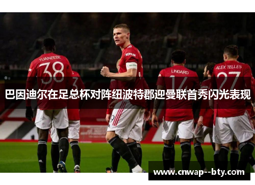 巴因迪尔在足总杯对阵纽波特郡迎曼联首秀闪光表现 巴因迪尔在足总杯对阵纽波特郡迎曼联首秀闪光表现